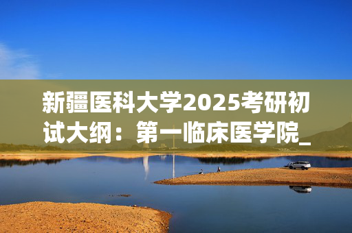 新疆医科大学2025考研初试大纲：第一临床医学院_学习网官网