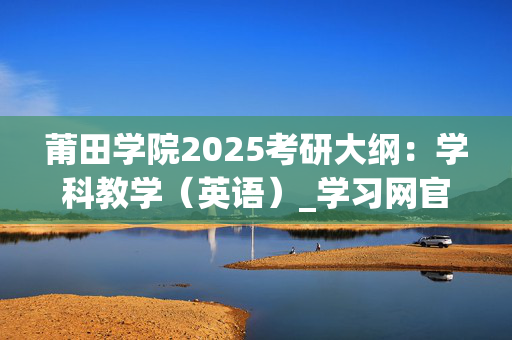 莆田学院2025考研大纲：学科教学（英语）_学习网官网