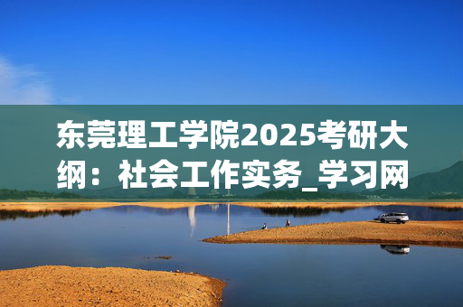 东莞理工学院2025考研大纲：社会工作实务_学习网官网