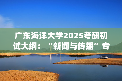 广东海洋大学2025考研初试大纲：“新闻与传播”专硕_学习网官网