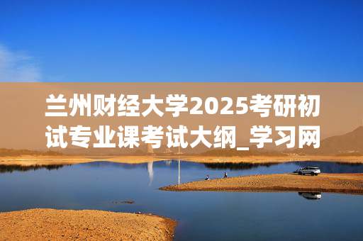 兰州财经大学2025考研初试专业课考试大纲_学习网官网