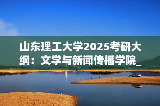 山东理工大学2025考研大纲：文学与新闻传播学院_学习网官网