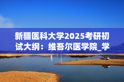 新疆医科大学2025考研初试大纲：维吾尔医学院_学习网官网