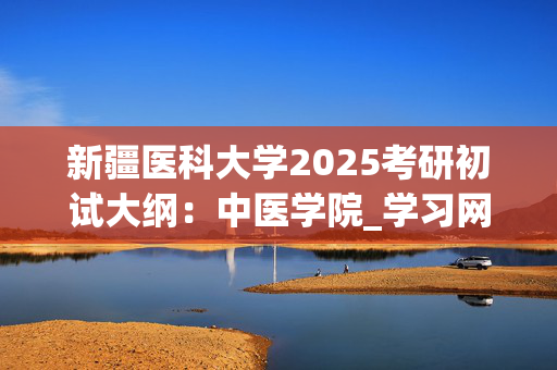 新疆医科大学2025考研初试大纲：中医学院_学习网官网