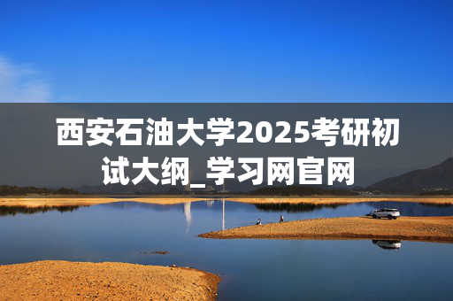 西安石油大学2025考研初试大纲_学习网官网