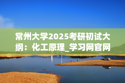 常州大学2025考研初试大纲：化工原理_学习网官网