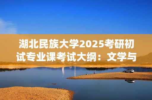 湖北民族大学2025考研初试专业课考试大纲：文学与传媒学院_学习网官网