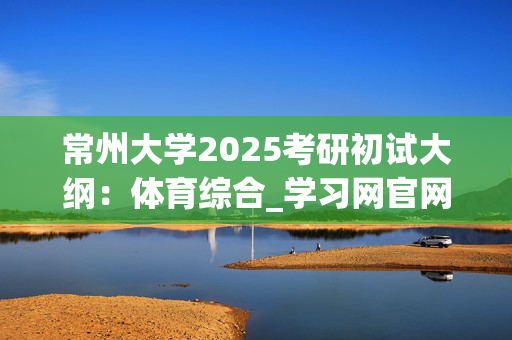 常州大学2025考研初试大纲：体育综合_学习网官网