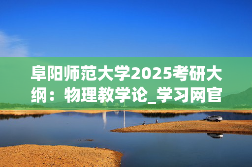 阜阳师范大学2025考研大纲：物理教学论_学习网官网