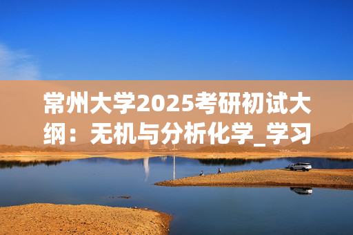 常州大学2025考研初试大纲：无机与分析化学_学习网官网