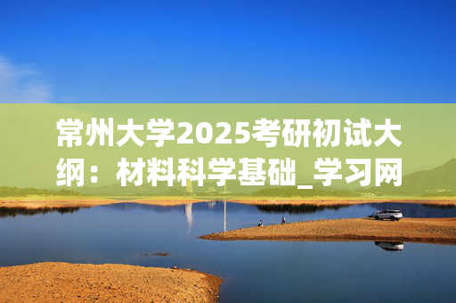 常州大学2025考研初试大纲：材料科学基础_学习网官网