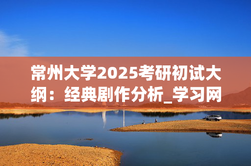 常州大学2025考研初试大纲：经典剧作分析_学习网官网