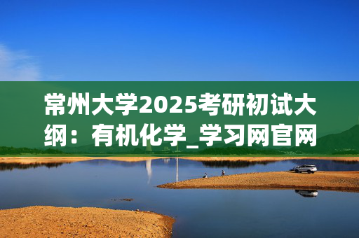 常州大学2025考研初试大纲：有机化学_学习网官网