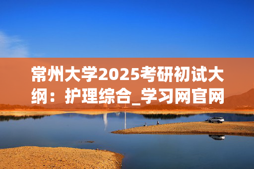 常州大学2025考研初试大纲：护理综合_学习网官网