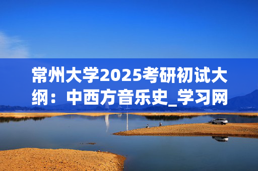 常州大学2025考研初试大纲：中西方音乐史_学习网官网