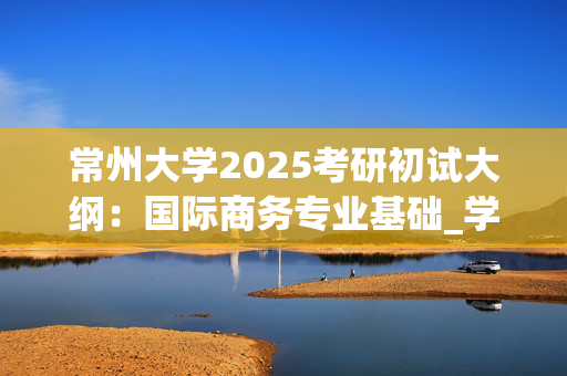 常州大学2025考研初试大纲：国际商务专业基础_学习网官网