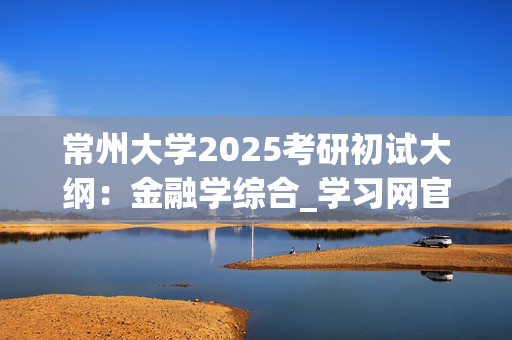 常州大学2025考研初试大纲：金融学综合_学习网官网