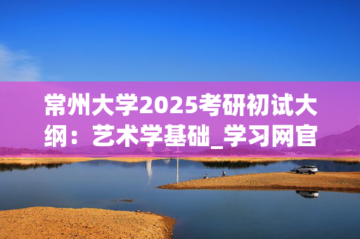 常州大学2025考研初试大纲：艺术学基础_学习网官网