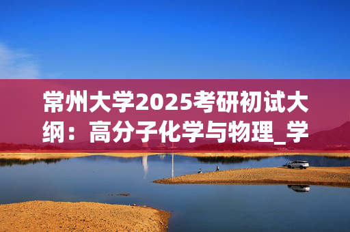 常州大学2025考研初试大纲：高分子化学与物理_学习网官网