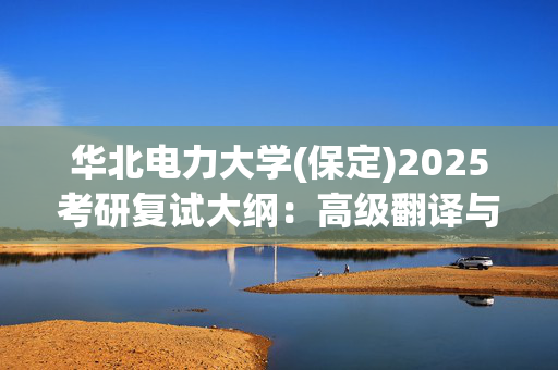 华北电力大学(保定)2025考研复试大纲：高级翻译与写作_学习网官网