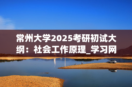 常州大学2025考研初试大纲：社会工作原理_学习网官网