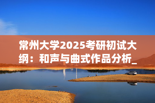 常州大学2025考研初试大纲：和声与曲式作品分析_学习网官网