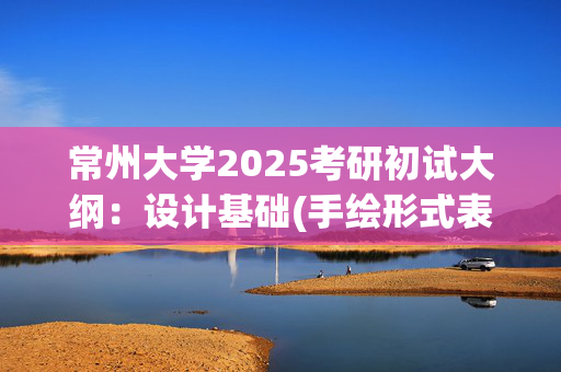 常州大学2025考研初试大纲：设计基础(手绘形式表现)_学习网官网