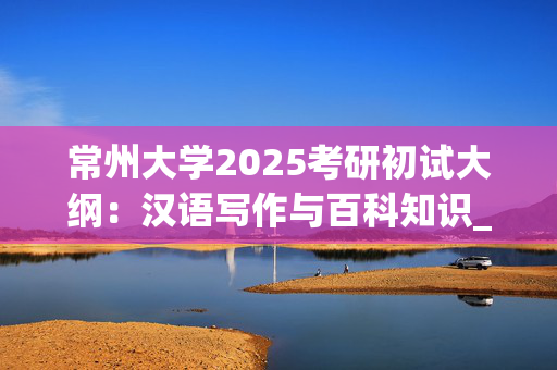 常州大学2025考研初试大纲：汉语写作与百科知识_学习网官网