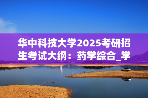 华中科技大学2025考研招生考试大纲：药学综合_学习网官网