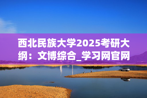 西北民族大学2025考研大纲：文博综合_学习网官网