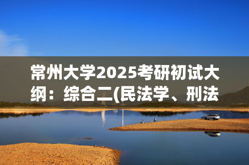 常州大学2025考研初试大纲：综合二(民法学、刑法学)_学习网官网