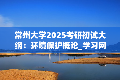 常州大学2025考研初试大纲：环境保护概论_学习网官网