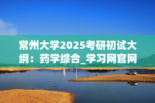 常州大学2025考研初试大纲：药学综合_学习网官网