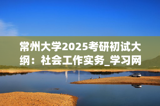 常州大学2025考研初试大纲：社会工作实务_学习网官网