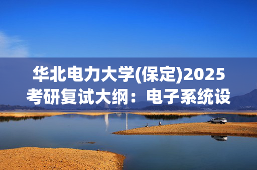 华北电力大学(保定)2025考研复试大纲：电子系统设计_学习网官网