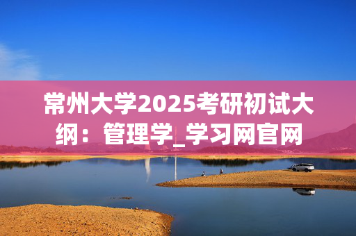 常州大学2025考研初试大纲：管理学_学习网官网