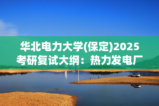 华北电力大学(保定)2025考研复试大纲：热力发电厂水处理_学习网官网