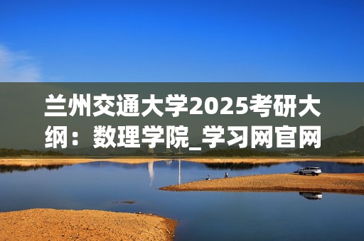 兰州交通大学2025考研大纲：数理学院_学习网官网