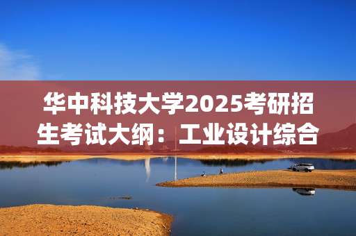 华中科技大学2025考研招生考试大纲：工业设计综合_学习网官网