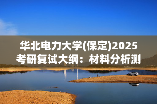 华北电力大学(保定)2025考研复试大纲：材料分析测试技术_学习网官网