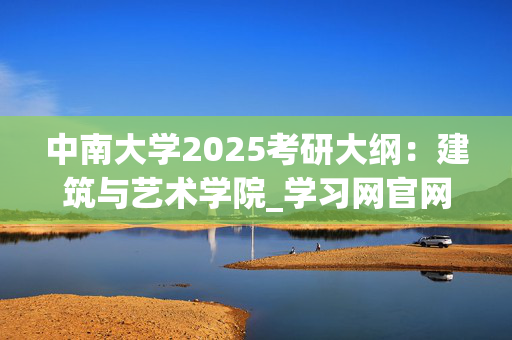 中南大学2025考研大纲：建筑与艺术学院_学习网官网