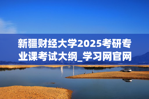 新疆财经大学2025考研专业课考试大纲_学习网官网