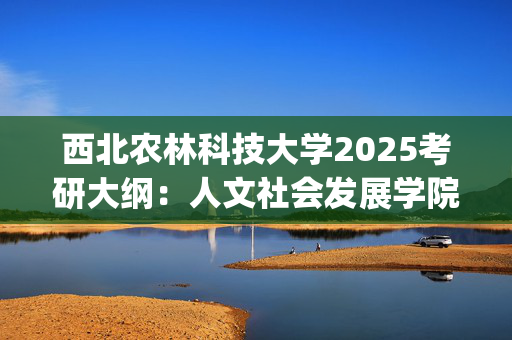 西北农林科技大学2025考研大纲：人文社会发展学院_学习网官网