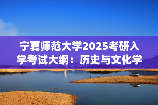 宁夏师范大学2025考研入学考试大纲：历史与文化学院_学习网官网