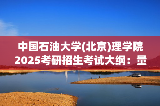 中国石油大学(北京)理学院2025考研招生考试大纲：量子力学_学习网官网