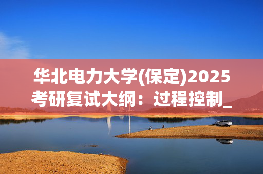 华北电力大学(保定)2025考研复试大纲：过程控制_学习网官网