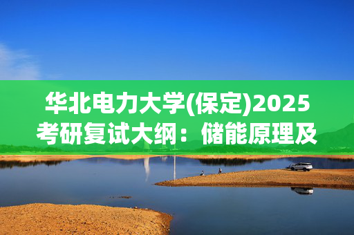 华北电力大学(保定)2025考研复试大纲：储能原理及技术_学习网官网