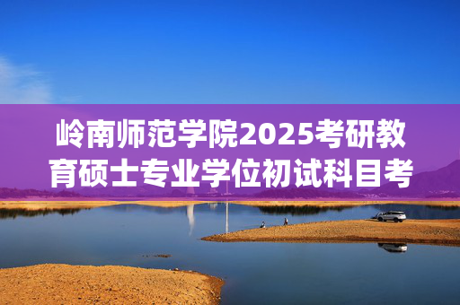 岭南师范学院2025考研教育硕士专业学位初试科目考试大纲_学习网官网