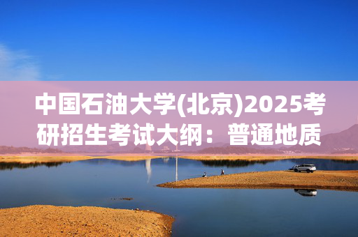 中国石油大学(北京)2025考研招生考试大纲：普通地质学_学习网官网