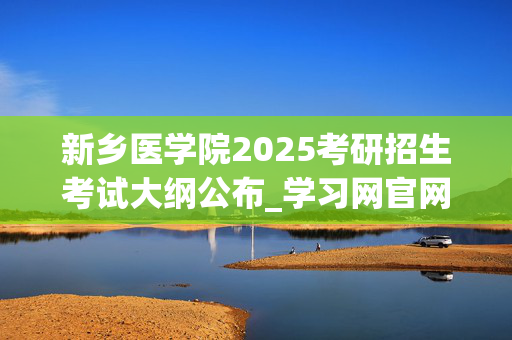 新乡医学院2025考研招生考试大纲公布_学习网官网